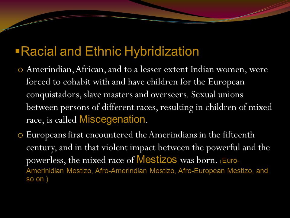  Racial and Ethnic Hybridization o Amerindian, African, and to a lesser extent Indian women, were forced to cohabit with and have children for the European conquistadors, slave masters and overseers.