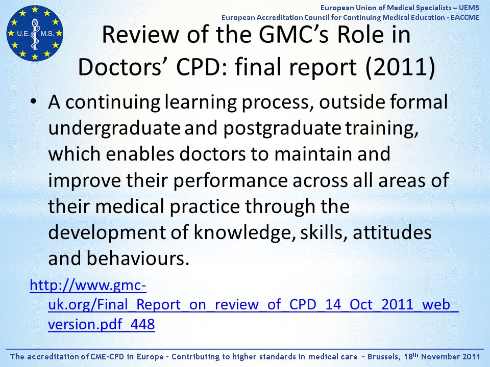 Review of the GMC’s Role in Doctors’ CPD: final report (2011) A continuing learning process, outside formal undergraduate and postgraduate training, which enables doctors to maintain and improve their performance across all areas of their medical practice through the development of knowledge, skills, attitudes and behaviours.