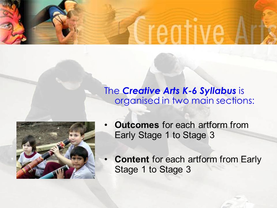 The Creative Arts K-6 Syllabus is organised in two main sections: Outcomes for each artform from Early Stage 1 to Stage 3 Content for each artform from Early Stage 1 to Stage 3