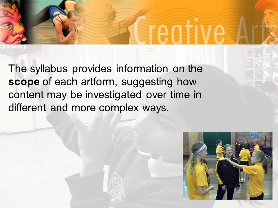 The syllabus provides information on the scope of each artform, suggesting how content may be investigated over time in different and more complex ways.