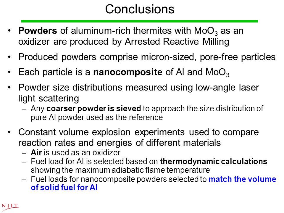 Conclusions Powders of aluminum-rich thermites with MoO 3 as an oxidizer are produced by Arrested Reactive Milling Produced powders comprise micron-sized, pore-free particles Each particle is a nanocomposite of Al and MoO 3 Powder size distributions measured using low-angle laser light scattering –Any coarser powder is sieved to approach the size distribution of pure Al powder used as the reference Constant volume explosion experiments used to compare reaction rates and energies of different materials –Air is used as an oxidizer –Fuel load for Al is selected based on thermodynamic calculations showing the maximum adiabatic flame temperature –Fuel loads for nanocomposite powders selected to match the volume of solid fuel for Al