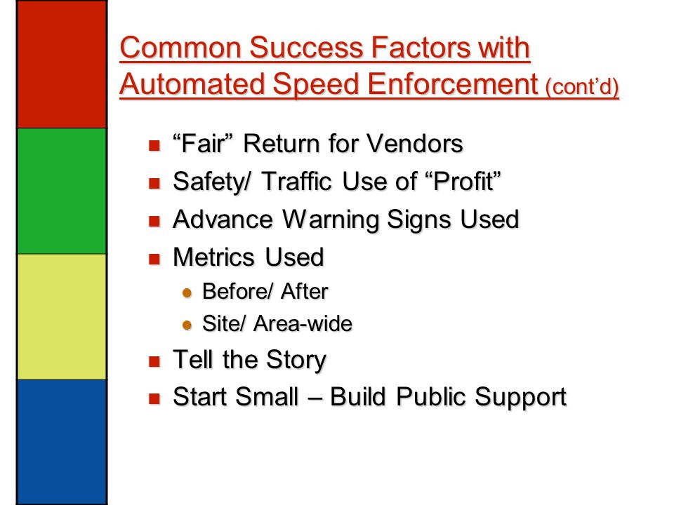 Common Success Factors with Automated Speed Enforcement (cont’d) Fair Return for Vendors Fair Return for Vendors Safety/ Traffic Use of Profit Safety/ Traffic Use of Profit Advance Warning Signs Used Advance Warning Signs Used Metrics Used Metrics Used Before/ After Before/ After Site/ Area-wide Site/ Area-wide Tell the Story Tell the Story Start Small – Build Public Support Start Small – Build Public Support