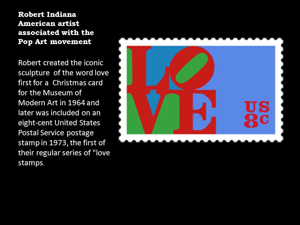 Robert Indiana American artist associated with the Pop Art movement Robert created the iconic sculpture of the word love first for a Christmas card for the Museum of Modern Art in 1964 and later was included on an eight-cent United States Postal Service postage stamp in 1973, the first of their regular series of love stamps.