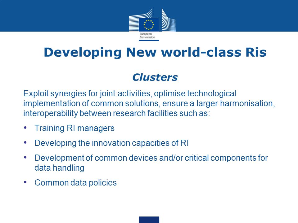 Developing New world-class Ris Clusters Exploit synergies for joint activities, optimise technological implementation of common solutions, ensure a larger harmonisation, interoperability between research facilities such as: Training RI managers Developing the innovation capacities of RI Development of common devices and/or critical components for data handling Common data policies