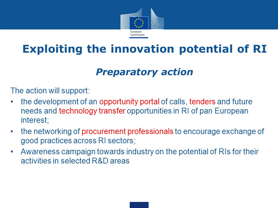 Exploiting the innovation potential of RI Preparatory action The action will support: the development of an opportunity portal of calls, tenders and future needs and technology transfer opportunities in RI of pan European interest; the networking of procurement professionals to encourage exchange of good practices across RI sectors; Awareness campaign towards industry on the potential of RIs for their activities in selected R&D areas