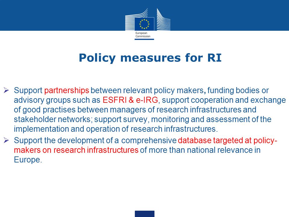 Policy measures for RI  Support partnerships between relevant policy makers, funding bodies or advisory groups such as ESFRI & e-IRG, support cooperation and exchange of good practises between managers of research infrastructures and stakeholder networks; support survey, monitoring and assessment of the implementation and operation of research infrastructures.