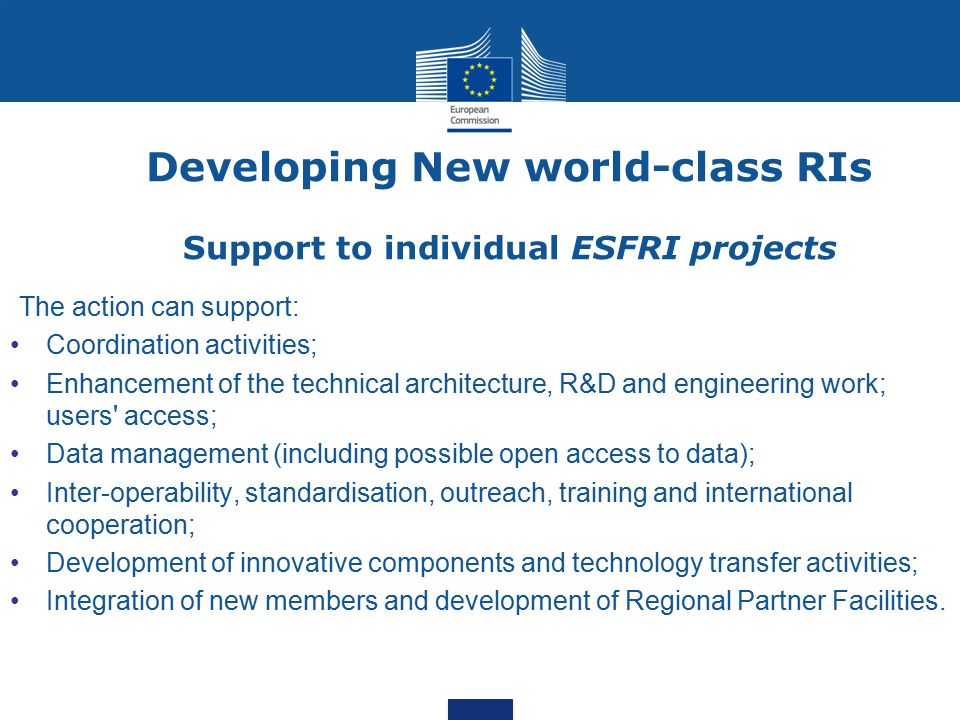 Developing New world-class RIs Support to individual ESFRI projects The action can support: Coordination activities; Enhancement of the technical architecture, R&D and engineering work; users access; Data management (including possible open access to data); Inter-operability, standardisation, outreach, training and international cooperation; Development of innovative components and technology transfer activities; Integration of new members and development of Regional Partner Facilities.