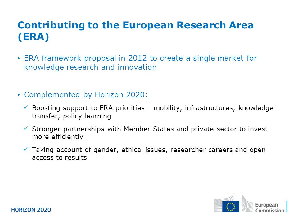 Contributing to the European Research Area (ERA) ERA framework proposal in 2012 to create a single market for knowledge research and innovation Complemented by Horizon 2020: Boosting support to ERA priorities – mobility, infrastructures, knowledge transfer, policy learning Stronger partnerships with Member States and private sector to invest more efficiently Taking account of gender, ethical issues, researcher careers and open access to results