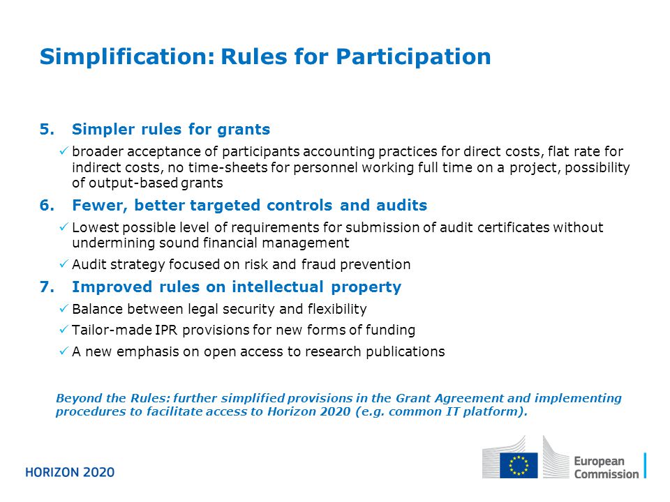 Simplification: Rules for Participation 5.Simpler rules for grants broader acceptance of participants accounting practices for direct costs, flat rate for indirect costs, no time-sheets for personnel working full time on a project, possibility of output-based grants 6.Fewer, better targeted controls and audits Lowest possible level of requirements for submission of audit certificates without undermining sound financial management Audit strategy focused on risk and fraud prevention 7.Improved rules on intellectual property Balance between legal security and flexibility Tailor-made IPR provisions for new forms of funding A new emphasis on open access to research publications Beyond the Rules: further simplified provisions in the Grant Agreement and implementing procedures to facilitate access to Horizon 2020 (e.g.