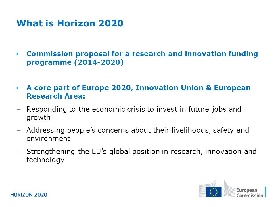 What is Horizon 2020 Commission proposal for a research and innovation funding programme ( ) A core part of Europe 2020, Innovation Union & European Research Area: − Responding to the economic crisis to invest in future jobs and growth − Addressing people’s concerns about their livelihoods, safety and environment − Strengthening the EU’s global position in research, innovation and technology