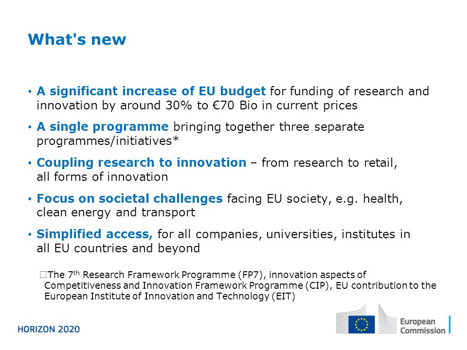 What s new A significant increase of EU budget for funding of research and innovation by around 30% to €70 Bio in current prices A single programme bringing together three separate programmes/initiatives* Coupling research to innovation – from research to retail, all forms of innovation Focus on societal challenges facing EU society, e.g.