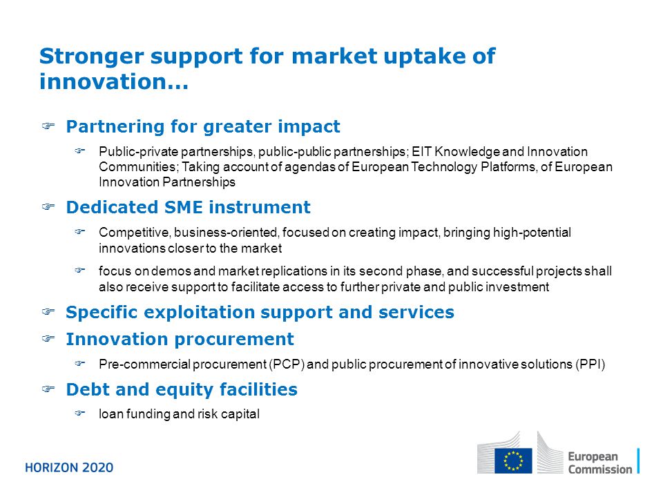  Partnering for greater impact  Public-private partnerships, public-public partnerships; EIT Knowledge and Innovation Communities; Taking account of agendas of European Technology Platforms, of European Innovation Partnerships  Dedicated SME instrument  Competitive, business-oriented, focused on creating impact, bringing high-potential innovations closer to the market  focus on demos and market replications in its second phase, and successful projects shall also receive support to facilitate access to further private and public investment  Specific exploitation support and services  Innovation procurement  Pre-commercial procurement (PCP) and public procurement of innovative solutions (PPI)  Debt and equity facilities  loan funding and risk capital Stronger support for market uptake of innovation…