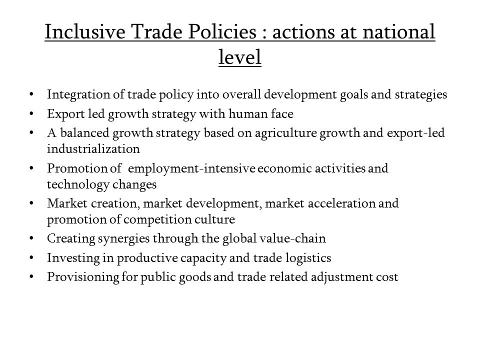 Inclusive Trade Policies : actions at national level Integration of trade policy into overall development goals and strategies Export led growth strategy with human face A balanced growth strategy based on agriculture growth and export-led industrialization Promotion of employment-intensive economic activities and technology changes Market creation, market development, market acceleration and promotion of competition culture Creating synergies through the global value-chain Investing in productive capacity and trade logistics Provisioning for public goods and trade related adjustment cost