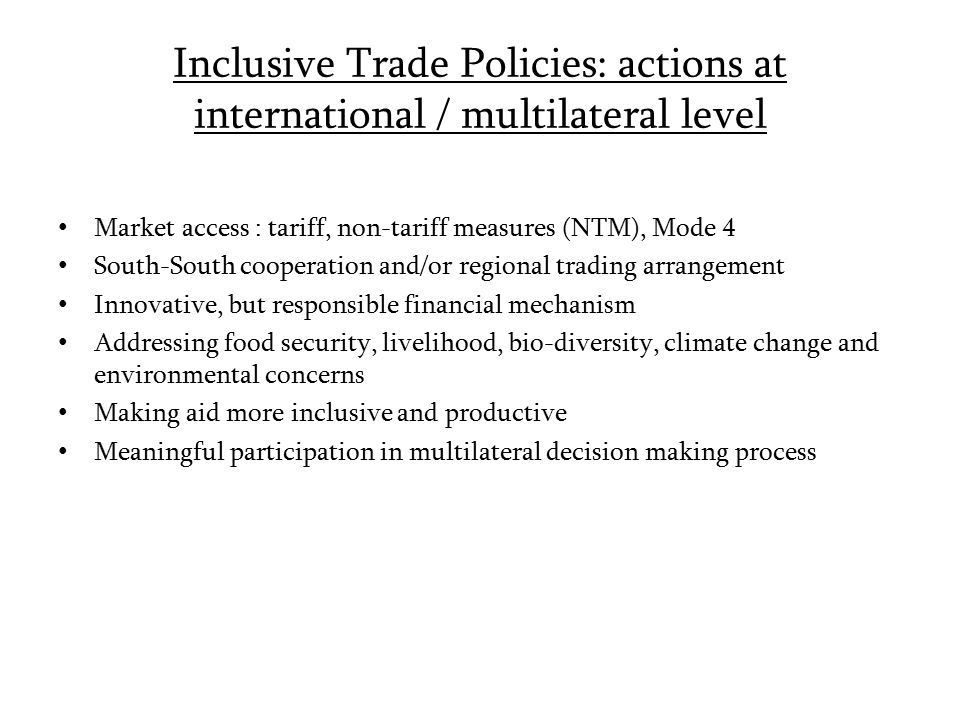 Inclusive Trade Policies: actions at international / multilateral level Market access : tariff, non-tariff measures (NTM), Mode 4 South-South cooperation and/or regional trading arrangement Innovative, but responsible financial mechanism Addressing food security, livelihood, bio-diversity, climate change and environmental concerns Making aid more inclusive and productive Meaningful participation in multilateral decision making process