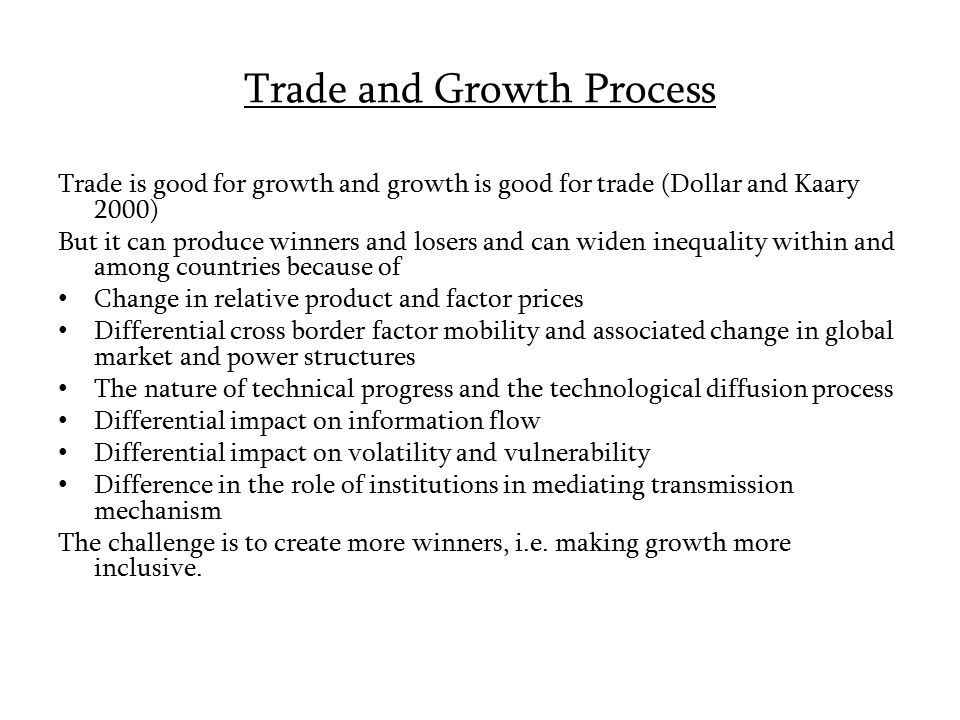 Trade and Growth Process Trade is good for growth and growth is good for trade (Dollar and Kaary 2000) But it can produce winners and losers and can widen inequality within and among countries because of Change in relative product and factor prices Differential cross border factor mobility and associated change in global market and power structures The nature of technical progress and the technological diffusion process Differential impact on information flow Differential impact on volatility and vulnerability Difference in the role of institutions in mediating transmission mechanism The challenge is to create more winners, i.e.