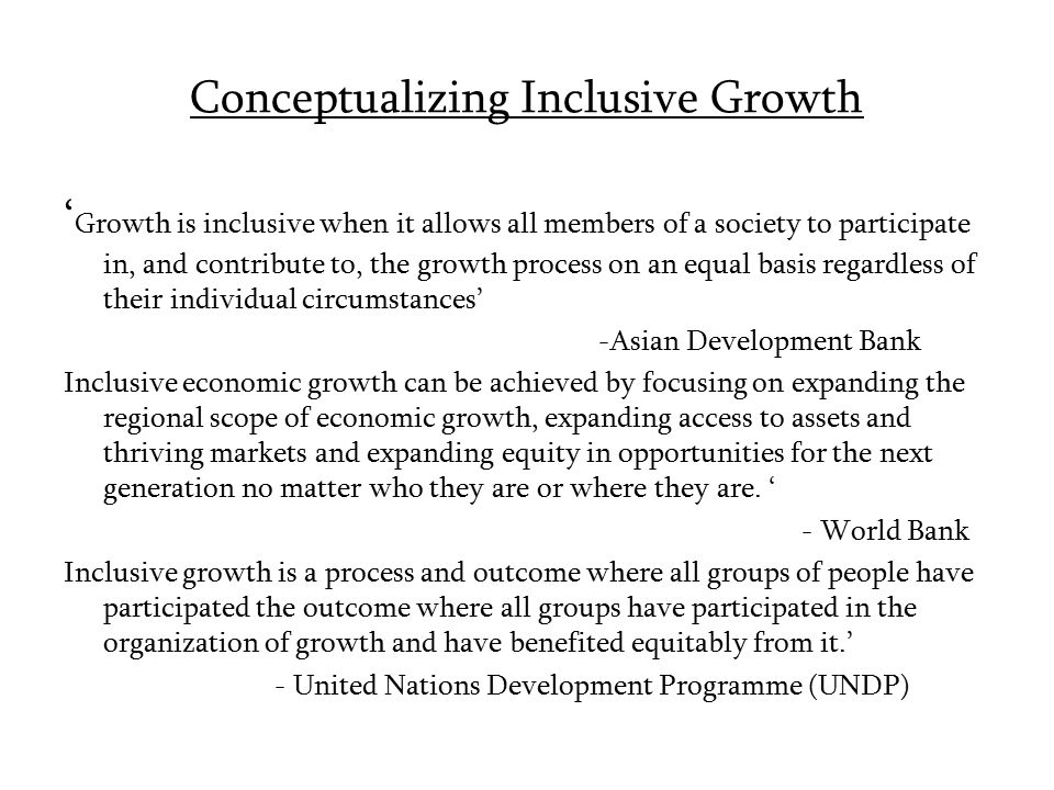 Conceptualizing Inclusive Growth ‘ Growth is inclusive when it allows all members of a society to participate in, and contribute to, the growth process on an equal basis regardless of their individual circumstances’ -Asian Development Bank Inclusive economic growth can be achieved by focusing on expanding the regional scope of economic growth, expanding access to assets and thriving markets and expanding equity in opportunities for the next generation no matter who they are or where they are.