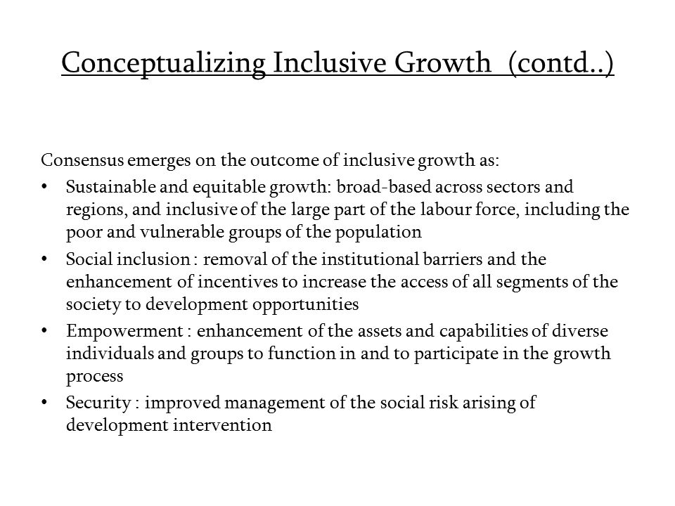 Conceptualizing Inclusive Growth (contd..) Consensus emerges on the outcome of inclusive growth as: Sustainable and equitable growth: broad-based across sectors and regions, and inclusive of the large part of the labour force, including the poor and vulnerable groups of the population Social inclusion : removal of the institutional barriers and the enhancement of incentives to increase the access of all segments of the society to development opportunities Empowerment : enhancement of the assets and capabilities of diverse individuals and groups to function in and to participate in the growth process Security : improved management of the social risk arising of development intervention