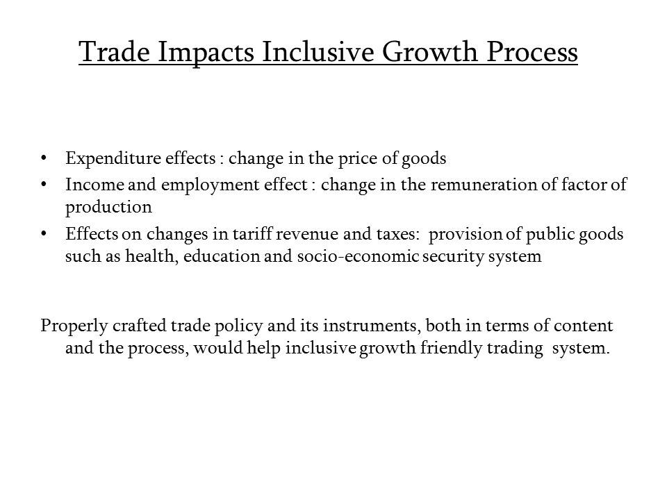 Trade Impacts Inclusive Growth Process Expenditure effects : change in the price of goods Income and employment effect : change in the remuneration of factor of production Effects on changes in tariff revenue and taxes: provision of public goods such as health, education and socio-economic security system Properly crafted trade policy and its instruments, both in terms of content and the process, would help inclusive growth friendly trading system.