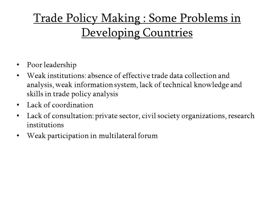 Trade Policy Making : Some Problems in Developing Countries Poor leadership Weak institutions: absence of effective trade data collection and analysis, weak information system, lack of technical knowledge and skills in trade policy analysis Lack of coordination Lack of consultation: private sector, civil society organizations, research institutions Weak participation in multilateral forum