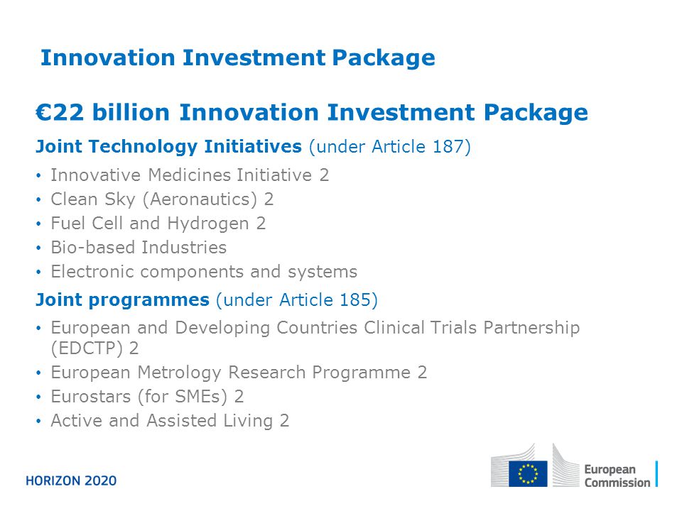 Innovation Investment Package €22 billion Innovation Investment Package Joint Technology Initiatives (under Article 187) Innovative Medicines Initiative 2 Clean Sky (Aeronautics) 2 Fuel Cell and Hydrogen 2 Bio-based Industries Electronic components and systems Joint programmes (under Article 185) European and Developing Countries Clinical Trials Partnership (EDCTP) 2 European Metrology Research Programme 2 Eurostars (for SMEs) 2 Active and Assisted Living 2