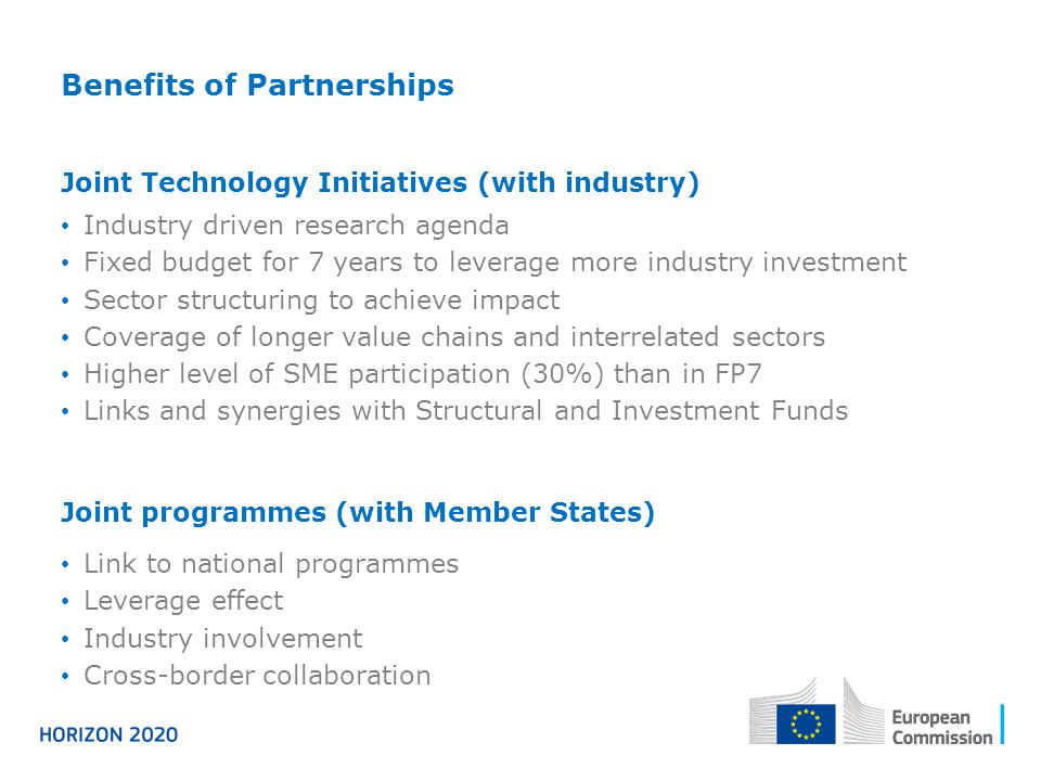 Benefits of Partnerships Joint Technology Initiatives (with industry) Industry driven research agenda Fixed budget for 7 years to leverage more industry investment Sector structuring to achieve impact Coverage of longer value chains and interrelated sectors Higher level of SME participation (30%) than in FP7 Links and synergies with Structural and Investment Funds Joint programmes (with Member States) Link to national programmes Leverage effect Industry involvement Cross-border collaboration