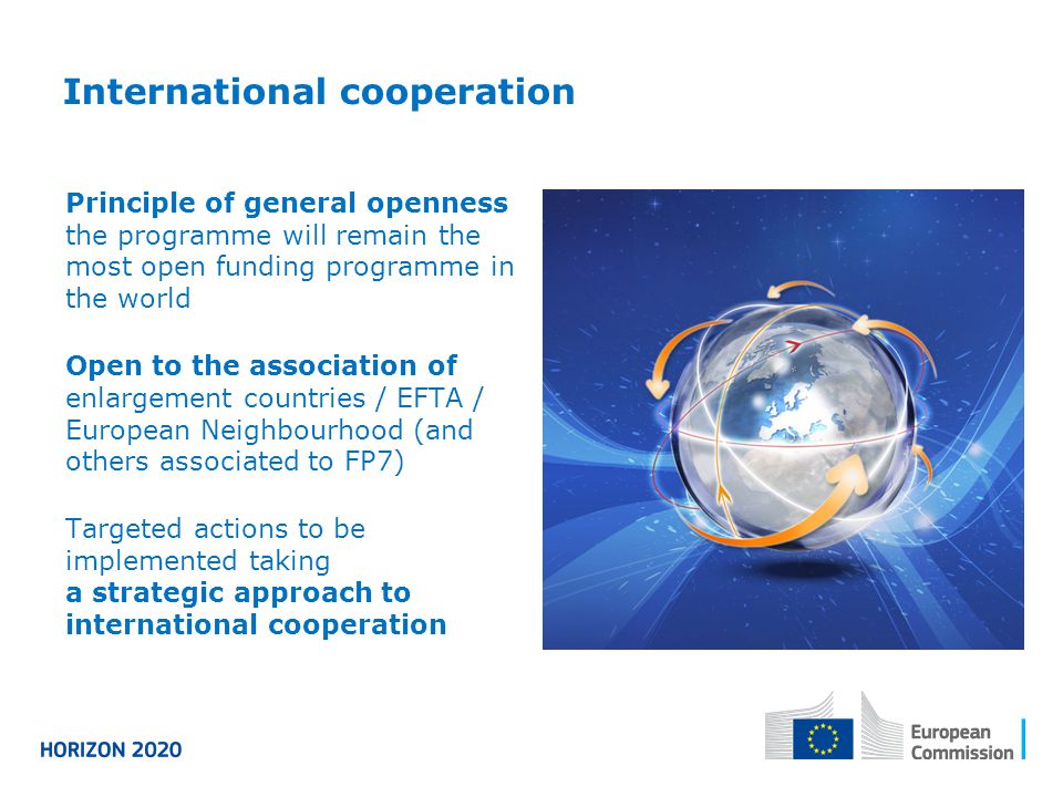 International cooperation Principle of general openness the programme will remain the most open funding programme in the world Open to the association of enlargement countries / EFTA / European Neighbourhood (and others associated to FP7) Targeted actions to be implemented taking a strategic approach to international cooperation