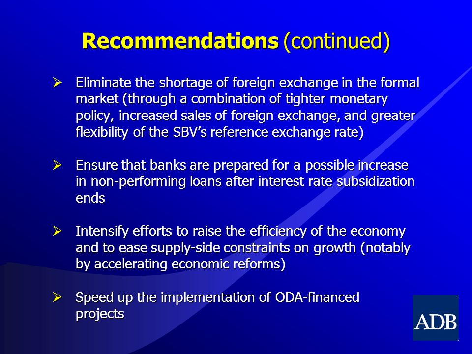 Recommendations (continued)  Eliminate the shortage of foreign exchange in the formal market (through a combination of tighter monetary policy, increased sales of foreign exchange, and greater flexibility of the SBV’s reference exchange rate)  Ensure that banks are prepared for a possible increase in non-performing loans after interest rate subsidization ends  Intensify efforts to raise the efficiency of the economy and to ease supply-side constraints on growth (notably by accelerating economic reforms)  Speed up the implementation of ODA-financed projects