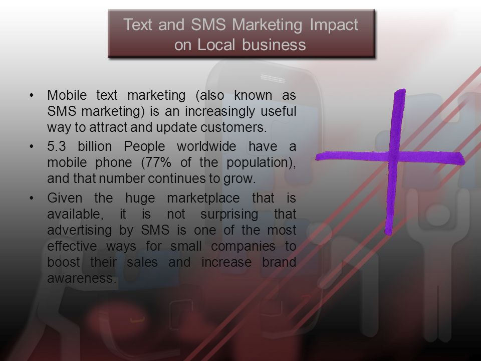 Text and SMS Marketing Impact on Local business Mobile text marketing (also known as SMS marketing) is an increasingly useful way to attract and update customers.