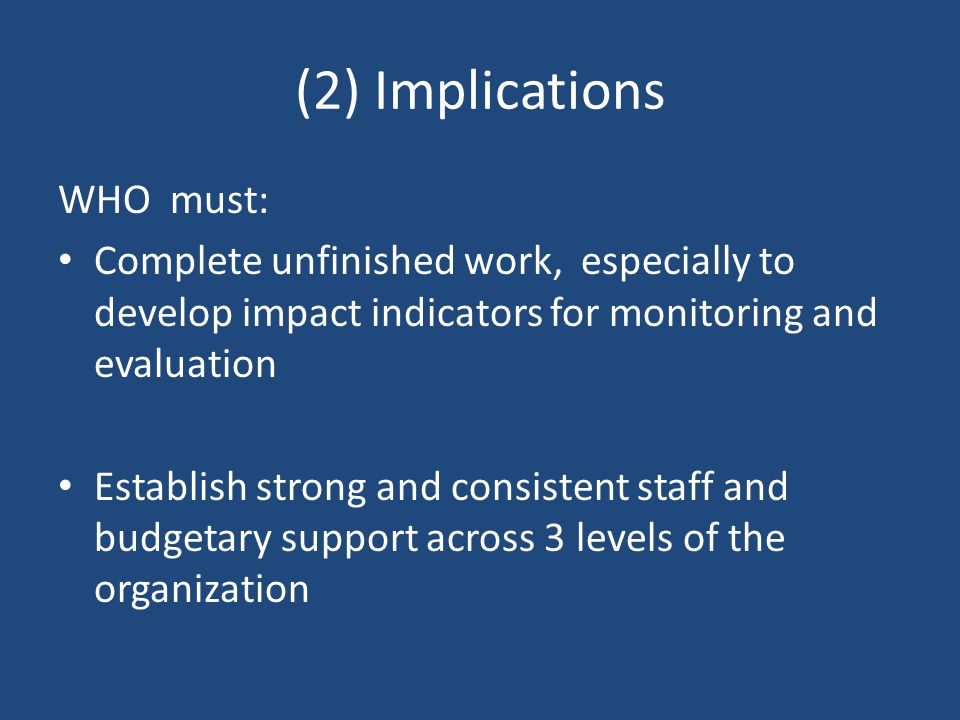 (2) Implications WHO must: Complete unfinished work, especially to develop impact indicators for monitoring and evaluation Establish strong and consistent staff and budgetary support across 3 levels of the organization