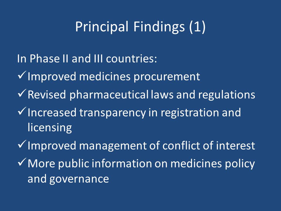 Principal Findings (1) In Phase II and III countries: Improved medicines procurement Revised pharmaceutical laws and regulations Increased transparency in registration and licensing Improved management of conflict of interest More public information on medicines policy and governance