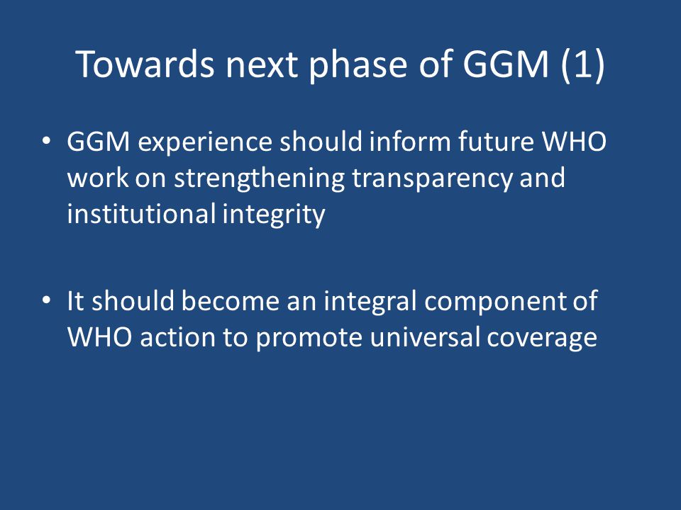 Towards next phase of GGM (1) GGM experience should inform future WHO work on strengthening transparency and institutional integrity It should become an integral component of WHO action to promote universal coverage