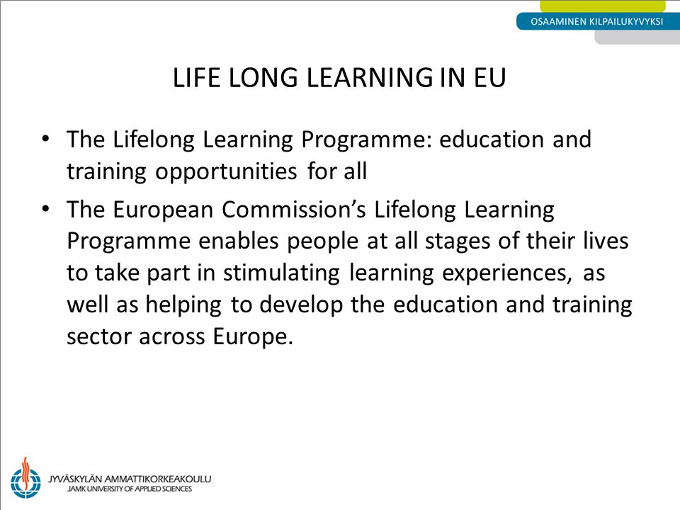 LIFE LONG LEARNING IN EU The Lifelong Learning Programme: education and training opportunities for all The European Commission’s Lifelong Learning Programme enables people at all stages of their lives to take part in stimulating learning experiences, as well as helping to develop the education and training sector across Europe.