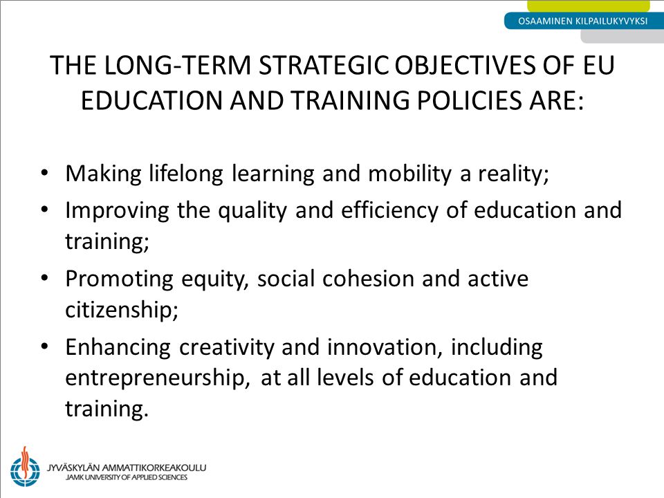 THE LONG-TERM STRATEGIC OBJECTIVES OF EU EDUCATION AND TRAINING POLICIES ARE: Making lifelong learning and mobility a reality; Improving the quality and efficiency of education and training; Promoting equity, social cohesion and active citizenship; Enhancing creativity and innovation, including entrepreneurship, at all levels of education and training.