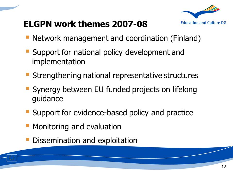 12  Network management and coordination (Finland)  Support for national policy development and implementation  Strengthening national representative structures  Synergy between EU funded projects on lifelong guidance  Support for evidence-based policy and practice  Monitoring and evaluation  Dissemination and exploitation ELGPN work themes