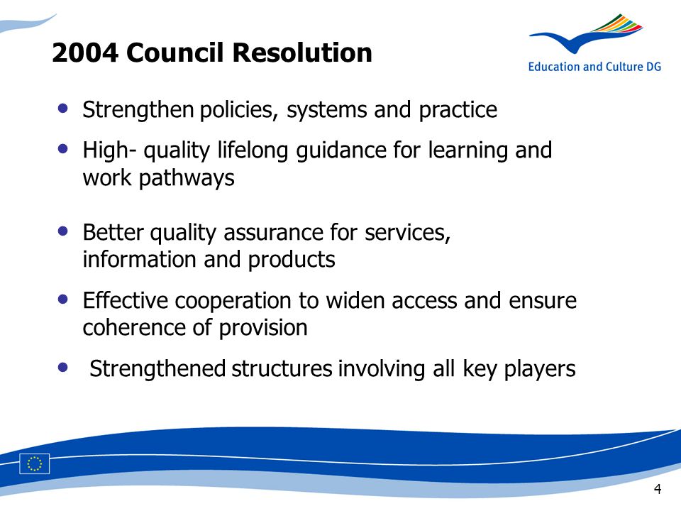 4 Strengthen policies, systems and practice High- quality lifelong guidance for learning and work pathways Better quality assurance for services, information and products Effective cooperation to widen access and ensure coherence of provision Strengthened structures involving all key players 2004 Council Resolution