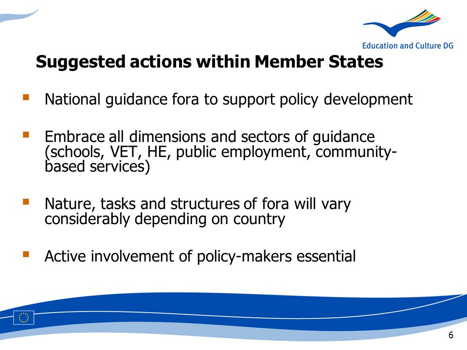 6 Suggested actions within Member States  National guidance fora to support policy development  Embrace all dimensions and sectors of guidance (schools, VET, HE, public employment, community- based services)  Nature, tasks and structures of fora will vary considerably depending on country  Active involvement of policy-makers essential