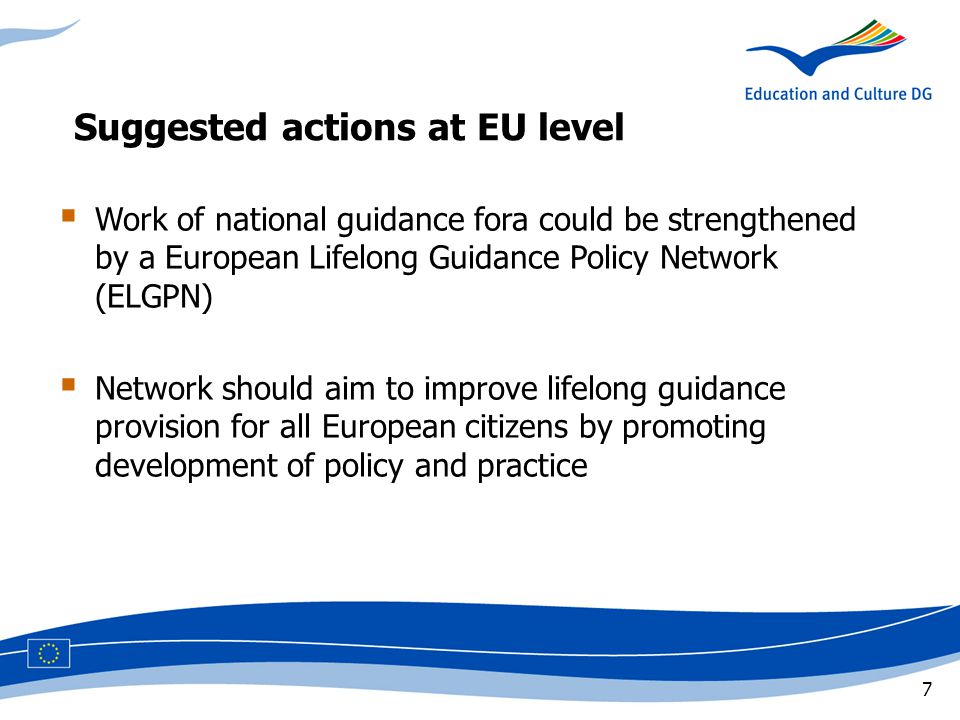 7 Suggested actions at EU level  Work of national guidance fora could be strengthened by a European Lifelong Guidance Policy Network (ELGPN)  Network should aim to improve lifelong guidance provision for all European citizens by promoting development of policy and practice