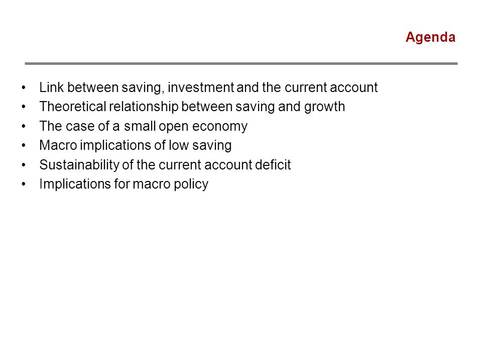Agenda Link between saving, investment and the current account Theoretical relationship between saving and growth The case of a small open economy Macro implications of low saving Sustainability of the current account deficit Implications for macro policy