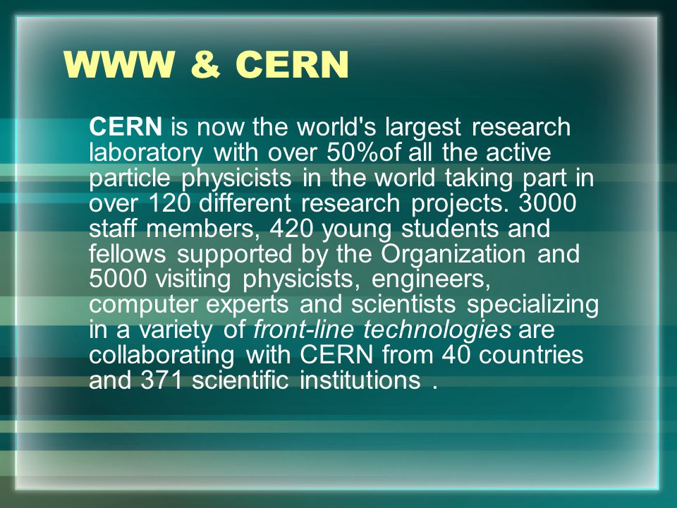 WWW & CERN CERN is now the world s largest research laboratory with over 50%of all the active particle physicists in the world taking part in over 120 different research projects.