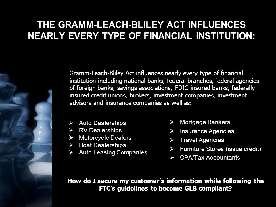 THE GRAMM-LEACH-BLILEY ACT INFLUENCES NEARLY EVERY TYPE OF FINANCIAL INSTITUTION:  Auto Dealerships  RV Dealerships  Motorcycle Dealers  Boat Dealerships  Auto Leasing Companies  Mortgage Bankers  Insurance Agencies  Travel Agencies  Furniture Stores (issue credit)  CPA/Tax Accountants Gramm-Leach-Bliley Act influences nearly every type of financial institution including national banks, federal branches, federal agencies of foreign banks, savings associations, FDIC-insured banks, federally insured credit unions, brokers, investment companies, investment advisors and insurance companies as well as: How do I secure my customer’s information while following the FTC’s guidelines to become GLB compliant