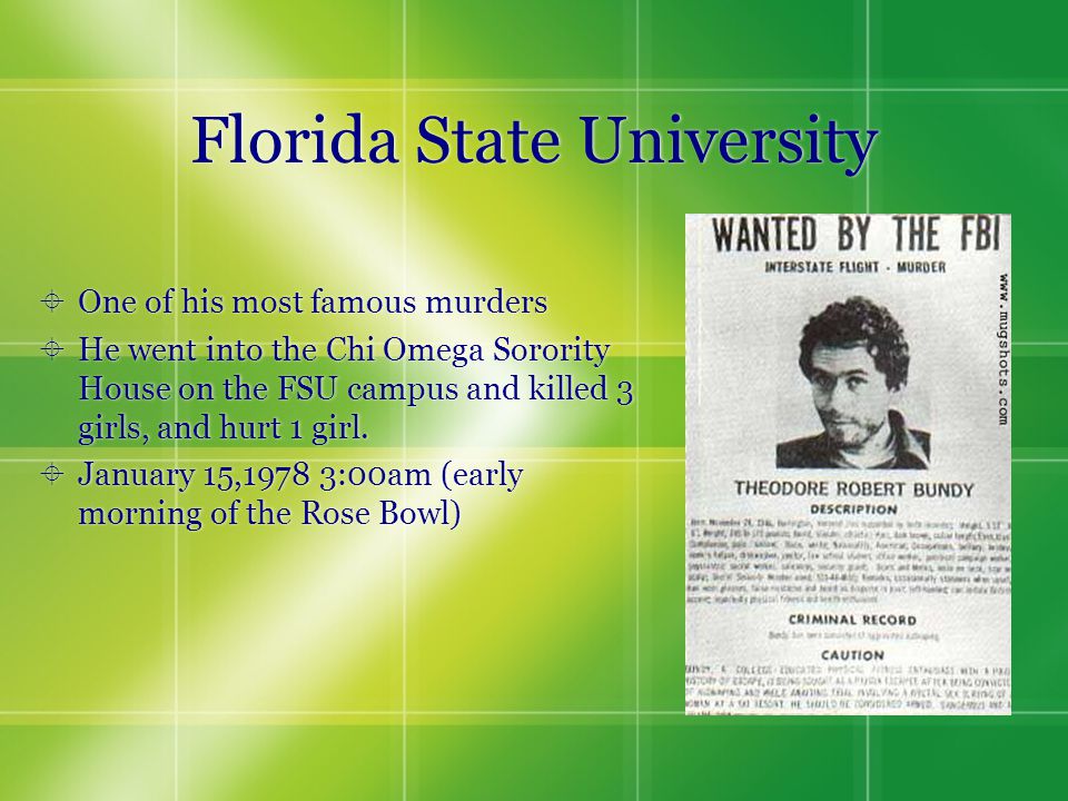 Florida State University  One of his most famous murders  He went into the Chi Omega Sorority House on the FSU campus and killed 3 girls, and hurt 1 girl.