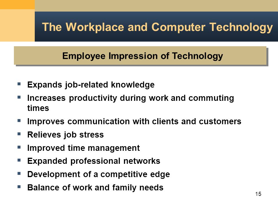 15 Employee Impression of Technology The Workplace and Computer Technology  Expands job-related knowledge  Increases productivity during work and commuting times  Improves communication with clients and customers  Relieves job stress  Improved time management  Expanded professional networks  Development of a competitive edge  Balance of work and family needs