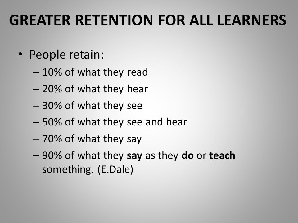 GREATER RETENTION FOR ALL LEARNERS People retain: – 10% of what they read – 20% of what they hear – 30% of what they see – 50% of what they see and hear – 70% of what they say – 90% of what they say as they do or teach something.