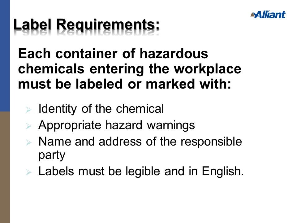 Each container of hazardous chemicals entering the workplace must be labeled or marked with:  Identity of the chemical  Appropriate hazard warnings  Name and address of the responsible party  Labels must be legible and in English.