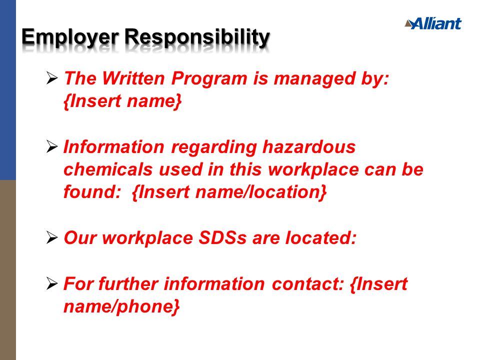  The Written Program is managed by: {Insert name}  Information regarding hazardous chemicals used in this workplace can be found: {Insert name/location}  Our workplace SDSs are located:  For further information contact: {Insert name/phone}