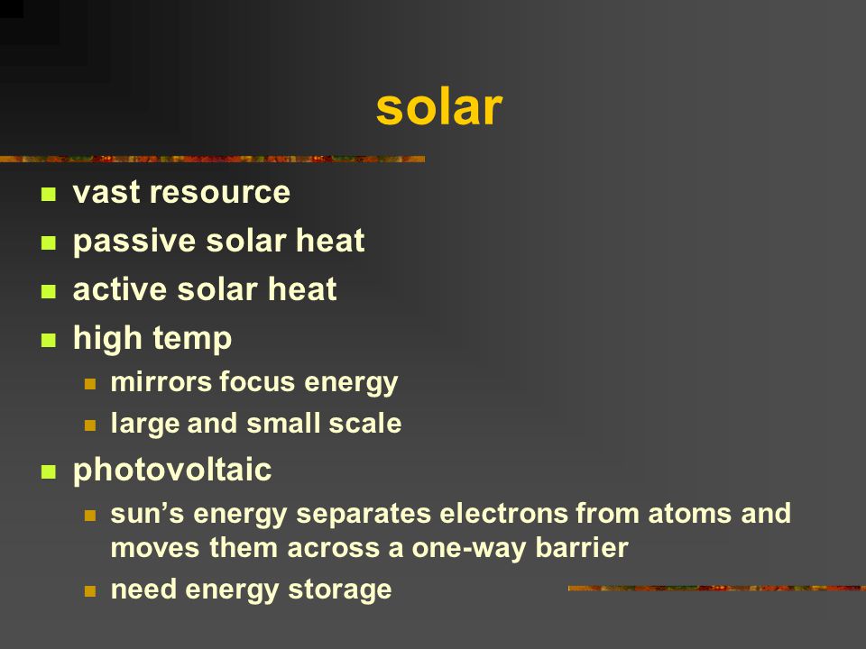 solar vast resource passive solar heat active solar heat high temp mirrors focus energy large and small scale photovoltaic sun’s energy separates electrons from atoms and moves them across a one-way barrier need energy storage