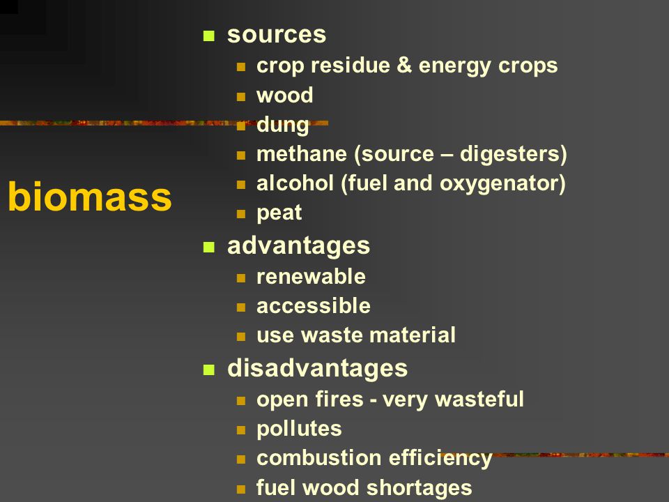 biomass sources crop residue & energy crops wood dung methane (source – digesters) alcohol (fuel and oxygenator) peat advantages renewable accessible use waste material disadvantages open fires - very wasteful pollutes combustion efficiency fuel wood shortages