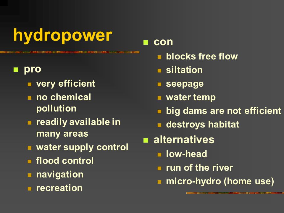 hydropower pro very efficient no chemical pollution readily available in many areas water supply control flood control navigation recreation con blocks free flow siltation seepage water temp big dams are not efficient destroys habitat alternatives low-head run of the river micro-hydro (home use)