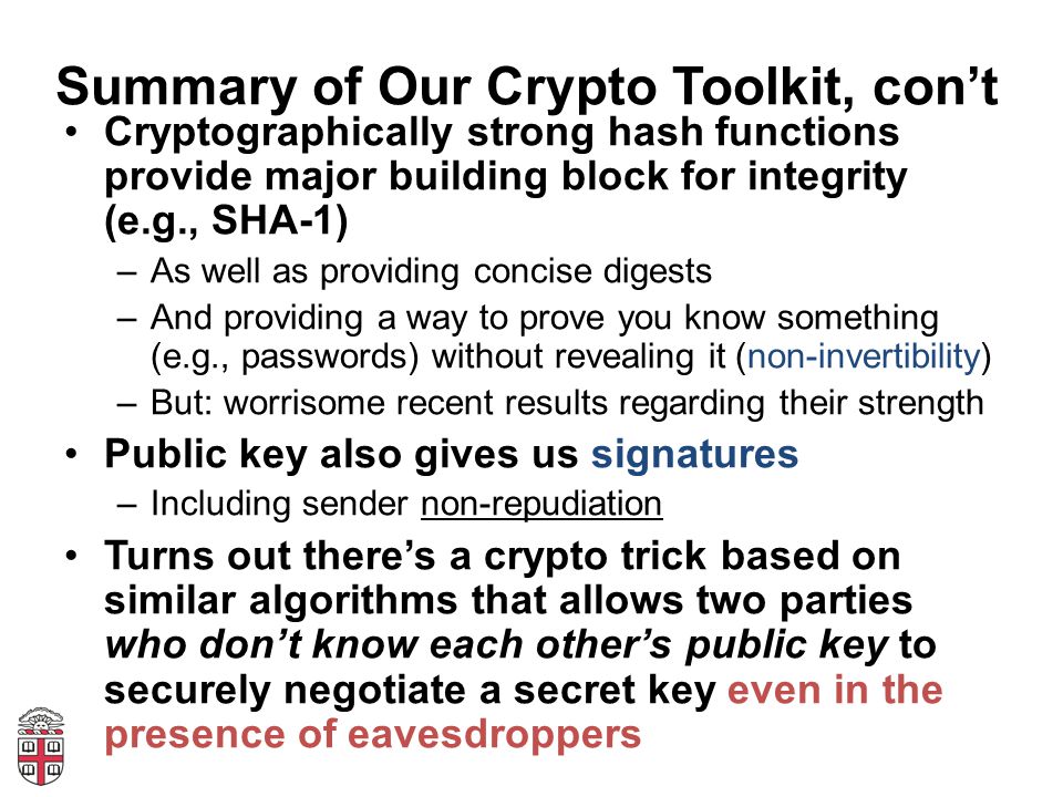 Summary of Our Crypto Toolkit, con’t Cryptographically strong hash functions provide major building block for integrity (e.g., SHA-1) –As well as providing concise digests –And providing a way to prove you know something (e.g., passwords) without revealing it (non-invertibility) –But: worrisome recent results regarding their strength Public key also gives us signatures –Including sender non-repudiation Turns out there’s a crypto trick based on similar algorithms that allows two parties who don’t know each other’s public key to securely negotiate a secret key even in the presence of eavesdroppers