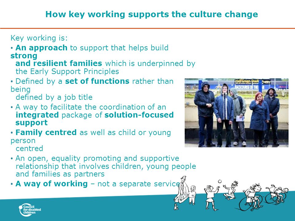 How key working supports the culture change Key working is: An approach to support that helps build strong and resilient families which is underpinned by the Early Support Principles Defined by a set of functions rather than being defined by a job title A way to facilitate the coordination of an integrated package of solution-focused support Family centred as well as child or young person centred An open, equality promoting and supportive relationship that involves children, young people and families as partners A way of working – not a separate service